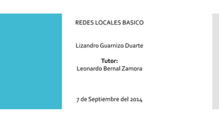 REDES LOCALES BASICO 
Lizandro Guarnizo Duarte 
Tutor: 
Leonardo Bernal Zamora 
7 de Septiembre del 2014 
 