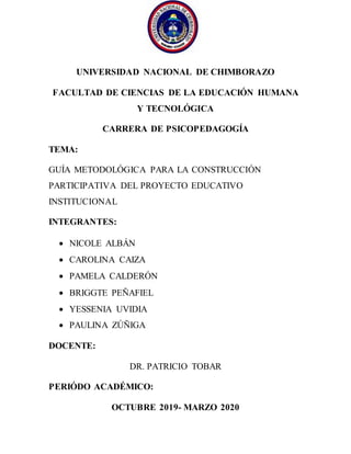 UNIVERSIDAD NACIONAL DE CHIMBORAZO
FACULTAD DE CIENCIAS DE LA EDUCACIÓN HUMANA
Y TECNOLÓGICA
CARRERA DE PSICOPEDAGOGÍA
TEMA:
GUÍA METODOLÓGICA PARA LA CONSTRUCCIÓN
PARTICIPATIVA DEL PROYECTO EDUCATIVO
INSTITUCIONAL
INTEGRANTES:
 NICOLE ALBÁN
 CAROLINA CAIZA
 PAMELA CALDERÓN
 BRIGGTE PEÑAFIEL
 YESSENIA UVIDIA
 PAULINA ZÚÑIGA
DOCENTE:
DR. PATRICIO TOBAR
PERIÓDO ACADÉMICO:
OCTUBRE 2019- MARZO 2020
 