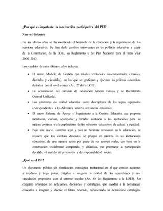 ¿Por qué es importante la construcción participativa del PEI?
Nuevo Horizonte
En los últimos años se ha modificado el horizonte de la educación y la organización de los
servicios educativos. Se han dado cambios importantes en las políticas educativas a partir
de la Constitución, de la LOEI, su Reglamento y del Plan Nacional para el Buen Vivir
2009-2013.
Los cambios de estos últimos años incluyen:
 El nuevo Modelo de Gestión con niveles territoriales desconcentrados (zonales,
distritales y circuitales), en los que se gestionan y ejecutan las políticas educativas
definidas por el nivel central (Art. 27 de la LOEI).
 La actualización del currículo de Educación General Básica y de Bachillerato
General Unificado.
 Los estándares de calidad educativa como descriptores de los logros esperados
correspondientes a los diferentes actores del sistema educativo.
 El nuevo Sistema de Apoyo y Seguimiento a la Gestión Educativa que propone
monitorear, evaluar, acompañar y brindar asistencia a las instituciones para su
mejora continua y el cumplimiento de los objetivos educativos de calidad y equidad.
 Bajo este nuevo contexto legal y con un horizonte renovado en la educación, se
requiere que los cambios deseados se pongan en marcha en las instituciones
educativas, de una manera activa por parte de sus actores reales, con base en la
construcción socialmente compartida y difundida, que promueve la participación
decidida, el sentido de pertenencia y de responsabilidad social.
¿Qué es el PEI?
Un documento público de planificación estratégica institucional en el que constan acciones
a mediano y largo plazo, dirigidas a asegurar la calidad de los aprendizajes y una
vinculación propositiva con el entorno escolar (Art. 88 del Reglamento a la LOEI). Un
conjunto articulado de reflexiones, decisiones y estrategias, que ayudan a la comunidad
educativa a imaginar y diseñar el futuro deseado, considerando la definiciónde estrategias
 