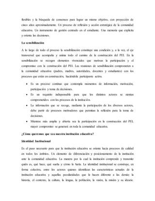 flexibles y la búsqueda de consensos para lograr un mismo objetivo, con proyección de
cinco años aproximadamente. Un proceso de reflexión y acción estratégica de la comunidad
educativa. Un instrumento de gestión centrado en el estudiante. Una memoria que explicita
y orienta las decisiones.
La sensibilización
A lo largo de todo el proceso la sensibilización constituye una condición y, a la vez, el eje
transversal que acompaña y anima todo el camino de la construcción del PEI. En la
sensibilización se recogen elementos vivenciales que motivan la participación y el
compromiso con la construcción del PEI. Las reuniones de sensibilización comprometen a
la comunidad educativa (padres, madres, autoridades, docentes y estudiantes) con los
procesos que están en construcción, haciéndola participante activa.
 Es un proceso continuo que contempla momentos de información, motivación,
participación y toma de decisiones.
 Es un requisito indispensable para que los distintos actores se sientan
comprometidos con los procesos de la institución.
 La información que se recoge, mediante la participación de los diversos actores,
debe partir de procesos motivadores que permitan la reflexión para la toma de
decisiones.
 Mientras más amplia y abierta sea la participación en la construcción del PEI,
mayor compromiso se generará en toda la comunidad educativa.
¿Cómo queremos que sea nuestra institución educativa?
Identidad Institucional
Es el paso necesario para que la institución educativa se oriente hacia procesos de calidad
en todos los ámbitos. Un elemento de diferenciación y posicionamiento de la institución
ante la comunidad educativa. La manera por la cual la institución comprende y transmite
quién es, qué hace, qué sueña y cómo lo haría. La identidad institucional se construye, en
forma colectiva, entre los actores quienes identifican las características actuales de la
institución educativa y aquellas peculiaridades que la hacen diferente a las demás: la
historia, el contexto, la cultura, la lengua, la población, la visión, la misión y su ideario.
 