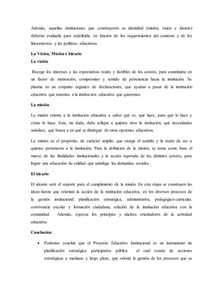 Además, aquellas instituciones que construyeron su identidad (misión, visión e ideario)
deberán evaluarla para redefinirla, en función de los requerimientos del contexto y de los
lineamientos y las políticas educativas.
La Visión, Misión e Ideario
La visión
Recoge los intereses y las expectativas reales y factibles de los actores, para constituirse en
un factor de motivación, compromiso y sentido de pertenencia hacia la institución. Se
plasma en un conjunto orgánico de declaraciones, que ayudan a pasar de la institución
educativa que tenemos a la institución educativa que queremos.
La misión
La misión orienta a la institución educativa a saber qué es, qué hace, para qué lo hace y
cómo lo hace. Esta, sin duda, debe reflejar a quiénes sirve la institución, qué necesidades
satisface, qué busca y en qué se distingue de otras opciones educativas.
La misión es el propósito, de carácter amplio, que otorga el sentido y la razón de ser a
quienes pertenecen a la institución. Para la definición de la misión, se toma como base el
marco de las finalidades institucionales y la acción esperada de los distintos actores, para
lograr una educación de calidad que satisfaga las demandas sociales.
El ideario
El ideario será el soporte para el cumplimiento de la misión. En esta etapa se construyen las
ideas-fuerza que orientan la acción de la institución educativa, en los diversos procesos de
la gestión institucional: planificación estratégica, administrativa, pedagógico-curricular,
convivencia escolar y formación ciudadana, relación de la institución educativa con la
comunidad. Además, expresa los principios y núcleos orientadores de la actividad
educativa.
Conclusión:
 Podemos concluir que el Proyecto Educativo Institucional es un instrumento de
planificación estratégica participativa pública el cual consta de acciones
estratégicas a mediano y largo plazo, que orienta la gestión de los procesos que se
 