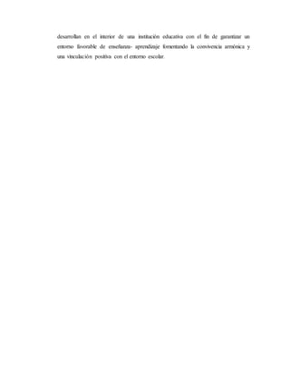 desarrollan en el interior de una institución educativa con el fin de garantizar un
entorno favorable de enseñanza- aprendizaje fomentando la convivencia armónica y
una vinculación positiva con el entorno escolar.
 