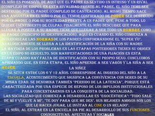 El niño es posesivo, de aquí que el padre es sentido un intruso y un rival (complejo de edipo). En esta rivalidad frente al padre, el niño teme ser destruido por el padre (complejo de castración). Al mismo tiempo nace una angustia en el niño o por el temor confirmado de  poder  ser destruido por el padre o por su hostilidad frente a un padre que, pese a todo, lo quiere (sentimiento de culpa). Finalmente el niño descubre que para llegar a poseer a su madre tiene que llegar a ser todo un  hombre  como su padre (principio de identificación). Aquí es cuando el niño comienza a interiorizar las  normas de los padres conformándose el "super yo". Analógicamente se llega a la identificación de la niña con su madre  La mayoría de los problemas en las etapas posteriores tienen su origen en un Edipo no resuelto. Son manifestaciones de una fijación en esta etapa cuando hay falta de identificación con su propio sexo. Concluimos afirmando que, en esta etapa, el niño aprende a ser varón y la niña a ser  mujer .  La Niñez Se sitúa entre los 6 y 12 años. Corresponde al ingreso del niño a la  escuela , acontecimiento que significa la convivencia con seres de su misma edad. Se denomina también "periodo de la latencia", porque está caracterizada por una especie de reposo de los impulsos institucionales para concentrarnos en la conquista de la socialidad. Las socializad que comienza a desarrollar es "egocéntrica": "Todo sale de mí y vuelve a mí", "Te doy para que me des". Sus mejores amigos son los que le hacen jugar, le invitan al  cine  o un helado". El niño, al entrar en la escuela da pie al desarrollo de sus  funciones  cognoscitivas, afectivas y soci ales 