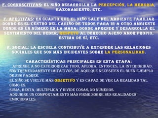 F. Cognoscitivas : El niño desarrolla la  percepción ,  la memoria , razonamiento, etc. F. Afectivas : En cuanto que el niño sale del ambiente familiar donde es el centro del cariño de todos para ir a otro ambiente donde es un número en la masa; donde aprende y desarrolla el sentimiento del deber,  respeto  al derecho ajeno amor propio, estima de sí, etc. F. Social : La escuela contribuye a extender las relaciones sociales que son más incidentes sobre  la personalidad . Características principales en esta etapa: Aprende a no exteriorizar todo, aflora, entonces, la interioridad.  Son tremendamente imitativos, de aquí que necesiten el buen ejemplo de sus padres.  El niño se vuelve más  objetivo  y es capaz de ver la realidad tal como es.  Suma, resta, multiplica y divide cosas, no números.  Adquiere un comportamiento más firme sobre sus realidades emocionales. 