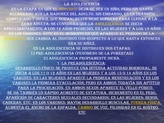 La Adolescencia Es la etapa en que el  individuo  deja de ser un niño, pero sin haber alcanzado aún la madurez del adulto. Sin embargo, es un tránsito complicado y difícil que normalmente debe superar para llegar a la edad adulta. Se considera que la  adolescencia  se inicia aproximadamente a los 12 años promedio, en las mujeres y a los 13 años en los varones. Este es el momento en que aparece el periodo de la  pubertad , que cambia al individuo con respecto a lo que hasta entonces era su niñez. En la adolescencia se distinguen dos etapas: 1) Pre-adolescencia (fenómeno de la pubertad) 2) Adolescencia propiamente dicha. 1.  La Preadolescencia :  Desarrollo físico: Se produce una intensa actividad hormonal. Se inicia a los 11 o 12 años en las mujeres y a los 13 o 14 años en los varones. En las mujeres aparece la primera menstruación y en los varones la primera eyaculación; pero en ambos todavía sin aptitud para la procreación. En ambos sexos aparece el vello púbico.  Se da también un rápido aumento de estatura, incremento en el peso, aparición de caracteres sexuales secundarios; en las mujeres: senos, caderas, etc. En los varones: Mayor desarrollo muscular,  fuerza   física , aumenta el ancho de la espalda,  cambio  de voz, pilosidad en el rostro, etc 