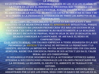 La juventud Es la etapa comprendida aproximadamente de los 18 a los 25 años. Es la etapa en la que el individuo se encuentra más tranquilo con respecto a lo que fue su adolescencia, aunque todavía no ha llegado al equilibrio de la adultez. El joven es capaz de orientar su vida y de ir llegando a la progresiva integración de todos los aspectos de su personalidad. En el campo del conocimiento : El joven es más reflexivo y más analítico. Es la mejor época para  el aprendizaje  intelectual, porque el pensamiento ha logrado frenar cada vez más los excesos de la fantasía y es capaz de dirigirse m|ás objetivamente a la realidad. Tiene ideas e iniciativas propias, pero no deja de ser un idealista; sus ideales comienzan a clarificarse. De ahí nace el deseo de comprometerse. En el aspecto moral : Los valores empiezan a tener jerarquía en la que predomina la  justicia  y es capaz de distinguir lo prioritario y lo urgente. Rechaza la imposición, no con agresividad sino con una sana rebeldía. Asume una conciencia propia de sus actos y les da el valor moral que les corresponde. Su desarrollo puede desembocar en la autonomíay entonces sabrá integrar a sus convicciones personales los valores presentados por la sociedad, la religión, el grupo y el ambiente de trabajo o de estudio.  Pero también puede desembocar en la dependencia, entonces será arrastrado por lo que los otros, será como un barco sin anclas en el 