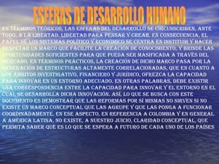 ESFERAS DE DESARROLLO HUMANO En términos teóricos, las esferas del desarrollo se circunscriben, ante todo, a la libertad. Libertad para pensar y crear. En consecuencia, el papel de los sistemas político y económico se centra en instituir y hacer respetar un marco que facilite la creación de conocimiento, y brinde las oportunidades suficientes para que pueda ser masificada a través del mercado. En términos prácticos, la creación de dicho marco pasa por la generación de estructuras altamente correlacionadas, que en cuanto a los ámbitos investigativo, financiero y jurídico, ofrezca la capacidad para innovar en un entorno adecuado. En otras palabras, debe existir una correspondencia entre la capacidad para innovar y el entorno en el cual se desarrolla dicha innovación. Así, lo que se busca con este documento es demostrar que las reformas por sí mismas no sirven si no existe un marco conceptual que las agrupe y que las ponga a funcionar coordinadamente. En ese aspecto, en referencia a Colombia y en general a América Latina, no existe, a nuestro juicio, claridad conceptual, que permita saber qué es lo que se espera a futuro de cada uno de los países  