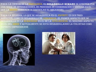 Pa ra la ciencia de la  psicología , el  desarrollo humano  se efectúa por una serie de integraciones, de procesos de coordinación o síntesis en el que la  mente  comienza a controlar el organismo.  Para la religión, lo que se desarrolla es el  espíritu  en sus tres aspectos, como un desarrollo de  conciencia . El primer aspecto que se desarrolla en la  humanidad  es el de la  inteligencia , el segundo aspecto es el del  amor  y actualmente se está desarrollando la voluntad como espíritu emprendedor  