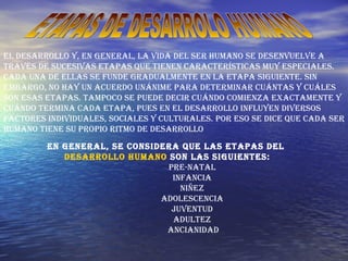 ETAPAS DE DESARROLO HUMANO  El desarrollo y, en general, la vida del ser humano se desenvuelve a través de sucesivas etapas que tienen características muy especiales. Cada una de ellas se funde gradualmente en la etapa siguiente. Sin embargo, no hay un acuerdo unánime para determinar cuántas y cuáles son esas etapas. Tampoco se puede decir cuándo comienza exactamente y cuándo termina cada etapa, pues en el desarrollo influyen diversos factores individuales, sociales y culturales. Por eso se dice que cada ser humano tiene su propio ritmo de desarrollo  En general, se considera que las etapas del  desarrollo humano  son las siguientes: Pre-natal  Infancia  Niñez  Adolescencia  Juventud  Adultez  Ancianidad 