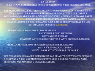La Infancia Es la etapa comprendida entre el nacimiento y los seis o siete años. Desarrollo físico y motor  : El neonato pesa normalmente entre 2.5 a 3 kgs y tiene una estatura promedio de 0.50 m. Tiene una cabeza desproporcionada en relación con su cuerpo y duerme la mayor parte del  tiempo . Pero no es un ser completamente pasivo ya que gradualmente va reaccionando a la variedad e intensidad de los estímulos de su nuevo  ambiente . Aparecen los primeros actos reflejos:  Succión del pecho materno  Contracción pupilar.  Reacción ante sonidos fuertes y ante diversos sabores.  Realiza movimientos espontáneos e indiferenciados:  Agita y retuerce su cuerpo  Mueve los brazos y piernas (pedalea) Reacciones emocionales indiscriminadas de agitación y excitación que acompañan a los movimientos espontáneos y que se producen ante estímulos agradables o desagradables.  