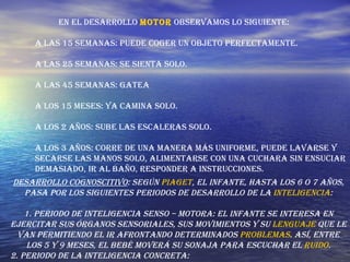 En el desarrollo  motor  observamos lo siguiente:  A las 15 semanas: Puede coger un objeto perfectamente.  A las 25 semanas: Se sienta solo.  A las 45 semanas: Gatea  A los 15 meses: Ya camina solo.  A los 2 años: Sube las escaleras solo.  A los 3 años: Corre de una manera más uniforme, puede lavarse y secarse las manos solo, alimentarse con una cuchara sin ensuciar demasiado, ir al baño, responder a instrucciones. Desarrollo cognoscitivo : Según  Piaget , el infante, hasta los 6 o 7 años, pasa por los siguientes periodos de desarrollo de la  inteligencia : 1. Periodo de inteligencia senso – motora: El infante se interesa en ejercitar sus órganos sensoriales, sus movimientos y su  lenguaje  que le van permitiendo el ir afrontando determinados  problemas . Así, entre los 5 y 9 meses, el bebé moverá su sonaja para escuchar el  ruido . 2. Periodo de la inteligencia concreta:  