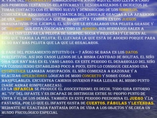 A. Fase del  pensamiento  simbólico (2 – 4 años) Aquí el niño lleva a cabo sus primeros tentativos relativamente desorganizados e inciertos de tomar contacto con el mundo nuevo y desconocido de los  símbolos . Comienza la adquisición sistemática del lenguaje gracias a la aparición de una  función  simbólica que se manifiesta también en los  juegos  imaginativos. Por ejemplo, el niño que le regalaron una pelota grande y de  colores  que está colocada como un  adorno . Sus hermanos salen a jugar (sin llevar la pelota de siempre, sucia y pequeña) y le dicen al niño que traiga la pelota; él llevará la que está de adorno porque para él no hay más pelota que la que le regalaron. B. Fase del pensamiento intuitivo (4 – 7 años) Se basa en los  datos  perceptivos. Así dos vasos llenos de la misma cantidad de bolitas, el niño dirá que hay más en el vaso largo. En este periodo el desarrollo del niño va consiguiendo estabilidad poco a poco, esto lo consigue creando una  estructura  llamada agrupación. El niño comienza a razonar y a realizar  operaciones  lógicas de modo  concreto  y sobre cosas manipulables. Encuentra caminos diversos para llegar al mismo punto (sabe armar rompecabezas). En la  infancia  se produce el  egocentrismo , es decir, todo gira entorno al "yo" del infante y es incapaz de distinguir entre su propio punto de vista y el de los demás. También en este periodo predomina el  juego  y la fantasía, por lo que el infante gusta de  cuentos ,  fábulas  y  leyendas . Mediante su exaltada fantasía dota de vida a los objetos y se crea un mundo psicológico especial  