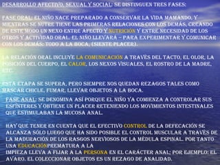Desarrollo afectivo, sexual y social : Se distinguen tres fases: Fase oral : El niño nace preparado a conservar la vida mamando, y mientras se nutre tiene las primeras relaciones con los demás, creando de este modo un nexo entre afecto y  nutrición  y entre necesidad de los otros y actividad oral. El niño llevará – para experimentar y comunicar con los demás: todo a la boca, (siente placer). La relación oral incluye  la comunicación  a través del tacto, el olor, la posición del cuerpo, el  calor , los nexos visuales, el rostro de la madre, etc. Esta etapa se supera, pero siempre nos quedan rezagos tales como mascar chicle, fumar, llevar objetos a la boca. Fase anal : Se denomina así porque el niño ya comienza a controlar sus esfínteres y obtiene un placer reteniendo los movimientos intestinales que estimulaban la mucosa anal. Hay que tener en cuenta que el efectivo  control  de la defecación se alcanza sólo luego que ha sido posible el control muscular a través de la maduración de los rasgos nerviosos de la médula espinal. Por tanto una  educación prematura a la  impieza lleva a fijar a la  persona  en el carácter anal; por ejemplo: El avaro. El coleccionar objetos es un rezago de analidad. 