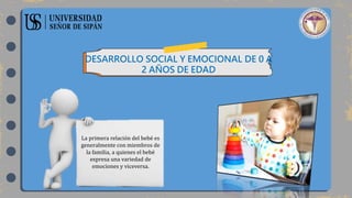 DESARROLLO SOCIAL Y EMOCIONAL DE 0 A
2 AÑOS DE EDAD
La primera relación del bebé es
generalmente con miembros de
la familia, a quienes el bebé
expresa una variedad de
emociones y viceversa.
 