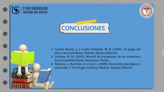CONCLUSIONES
 Cantón Duarte, J. y Cortés Arboleda, M. R. (2008). El apego del
niño a sus cuidadores. Madrid: Alianza Editorial.
 Linehan, M. M. (2003). Manual de tratamiento de los trastornos
de personalidad límite. Barcelona: Paidós.
 Palacios, J., Marchesi, A. y Coll, C. (2008). Desarrollo psicológico y
educación. 1. Psicología evolutiva. Madrid: Alianza Editorial
 