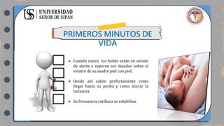 PRIMEROS MINUTOS DE
VIDA
 Cuando nacen los bebés están en estado
de alerta y esperan ser dejados sobre el
vientre de su madre piel con piel.
 Desde ahí saben perfectamente como
llegar hasta su pecho y como iniciar la
lactancia.
 Su frecuencia cardiaca se estabiliza.
 