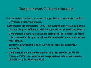 Compromisos Internacionales -La humanidad intenta resolver los problemas mediante cumbres y tratados internacionales. -Conferencia de Estocolmo 1972: Se aceptó una visión ecológica del mundo y la influencia del hombre sobre el medio ambiente Conferencia sobre la educación ambiental de Tbilisi: Se llegó a la conclusión de que la educación ambiental es el mecanismo más eficaz. Informe Brundtland 1987: Define la idea de desarrollo sostenible. Conferencia sobre medio ambiente y desarrollo de Río de Janeiro 1992: Se adoptaron compromisos sobre los cambios climáticos y la Biodiversidad. 