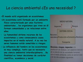 La ciencia ambiental ¿Es una necesidad ?  - El mundo está organizado en ecosistemas -Un ecosistema está formado por un ambiente físico caracterizado por unos factores ambientales , los organismos que viven en él forman comunidades y se relacionan entre ellos. La humanidad obtiene recursos de los ecosistemas y como consecuencia causa impactos en el medio natural. A su vez los seres humanos están sometidos a riesgos. - La influencia del hombre en los ecosistemas es muy compleja, tanto que es necesaria una ciencia ambiental interdisciplinaria . Su finalidad es tomar decisiones de carácter científico, económico y social. 