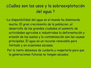 ¿Cuáles son los usos y la sobreexplotación del agua ? - La disponibilidad del agua en el mundo ha disminuido mucho. El gran crecimiento de la poblacion ,el desarrollo de las grandes ciudades el aumento de actividades agricolas e industriales la deforestación y erosión de los suelos y la contaminación son las causas principales. El agua es un recurso renovable pero limitado y en ocasiones escasas. Por lo tanto debemos de cuidarla y respetarla para que la generaciones futuras no tengan escasez 