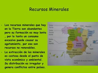 Recursos Minerales Los recursos minerales que hay en la Tierra son abundantes pero su formación es muy lenta , por lo tanto un consumo excesivo puede causar su agotamiento, por eso son recursos no renovables. La extracción de los minerales es costosa desde el punto de vista económico y ambiental. Su distribución es irregular y genera conflictos entre países. 
