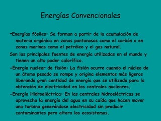Energías Convencionales - Energías fósiles: Se forman a partir de la acumulación de materia orgánica en zonas pantanosas como el carbón o en zonas marinas como el petróleo y el gas natural. Son las principales fuentes de energía utilizadas en el mundo y tienen un alto poder calorífico. -Energía nuclear de fisión: La fisión ocurre cuando el núcleo de un átomo pesado se rompe y origina elementos más ligeros liberando gran cantidad de energía que se utilizada para la obtención de electricidad en las centrales nucleares. -Energía Hidroeléctrica: En las centrales hidroeléctricas se aprovecha la energía del agua en su caída que hacen mover una turbina generándose electricidad sin producir contaminantes pero altera los ecosistemas. 