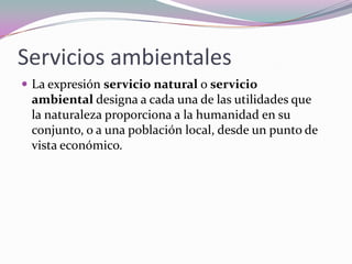 Servicios ambientales
 La expresión servicio natural o servicio
 ambiental designa a cada una de las utilidades que
 la naturaleza proporciona a la humanidad en su
 conjunto, o a una población local, desde un punto de
 vista económico.
 