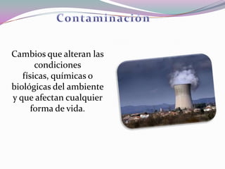 Cambios que alteran las
       condiciones
   físicas, químicas o
biológicas del ambiente
y que afectan cualquier
      forma de vida.
 