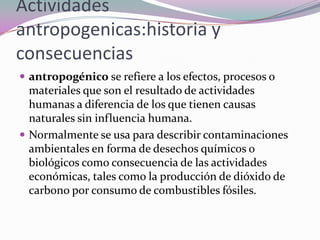Actividades
antropogenicas:historia y
consecuencias
 antropogénico se refiere a los efectos, procesos o
  materiales que son el resultado de actividades
  humanas a diferencia de los que tienen causas
  naturales sin influencia humana.
 Normalmente se usa para describir contaminaciones
  ambientales en forma de desechos químicos o
  biológicos como consecuencia de las actividades
  económicas, tales como la producción de dióxido de
  carbono por consumo de combustibles fósiles.
 