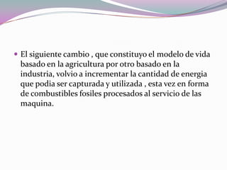 El siguiente cambio , que constituyo el modelo de vida
 basado en la agricultura por otro basado en la
 industria, volvio a incrementar la cantidad de energia
 que podia ser capturada y utilizada , esta vez en forma
 de combustibles fosiles procesados al servicio de las
 maquina.
 