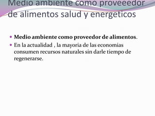 Medio ambiente como proveeedor
de alimentos salud y energeticos

 Medio ambiente como proveedor de alimentos.
 En la actualidad , la mayoria de las economias
 consumen recursos naturales sin darle tiempo de
 regenerarse.
 