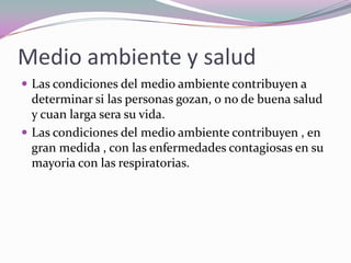 Medio ambiente y salud
 Las condiciones del medio ambiente contribuyen a
  determinar si las personas gozan, o no de buena salud
  y cuan larga sera su vida.
 Las condiciones del medio ambiente contribuyen , en
  gran medida , con las enfermedades contagiosas en su
  mayoria con las respiratorias.
 