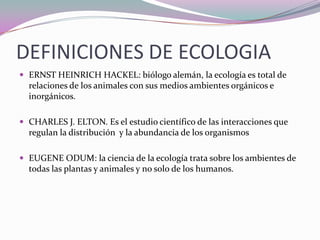 DEFINICIONES DE ECOLOGIA
 ERNST HEINRICH HACKEL: biólogo alemán, la ecología es total de
  relaciones de los animales con sus medios ambientes orgánicos e
  inorgánicos.

 CHARLES J. ELTON. Es el estudio científico de las interacciones que
  regulan la distribución y la abundancia de los organismos

 EUGENE ODUM: la ciencia de la ecología trata sobre los ambientes de
  todas las plantas y animales y no solo de los humanos.
 