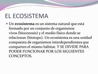 EL ECOSISTEMA
 Un ecosistema es un sistema natural que está
  formado por un conjunto de organismos
  vivos (biocenosis) y el medio físico donde se
  relacionan (biotopo). Un ecosistema es una unidad
 compuesta de organismos interdependientes que
 comparten el mismo hábitat. Y SE DIVIDE PARA
 PODER FUNCIONAR POR LOS SIGUIENTES
 CONCEPTOS.
 