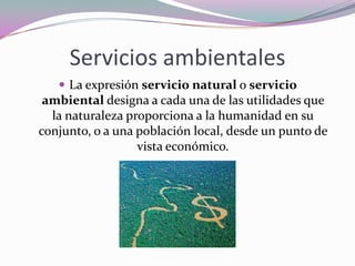 Servicios ambientales
    La expresión servicio natural o servicio
 ambiental designa a cada una de las utilidades que
  la naturaleza proporciona a la humanidad en su
conjunto, o a una población local, desde un punto de
                  vista económico.
 