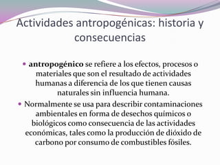 Actividades antropogénicas: historia y
           consecuencias

  antropogénico se refiere a los efectos, procesos o
     materiales que son el resultado de actividades
     humanas a diferencia de los que tienen causas
            naturales sin influencia humana.
 Normalmente se usa para describir contaminaciones
     ambientales en forma de desechos químicos o
    biológicos como consecuencia de las actividades
  económicas, tales como la producción de dióxido de
     carbono por consumo de combustibles fósiles.
 