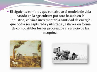  El siguiente cambio , que constituyo el modelo de vida
      basado en la agricultura por otro basado en la
  industria, volvió a incrementar la cantidad de energía
  que podía ser capturada y utilizada , esta vez en forma
   de combustibles fósiles procesados al servicio de las
                         maquina.
 
