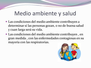 Medio ambiente y salud
 Las condiciones del medio ambiente contribuyen a
  determinar si las personas gozan, o no de buena salud
  y cuan larga será su vida.
 Las condiciones del medio ambiente contribuyen , en
  gran medida , con las enfermedades contagiosas en su
  mayoría con las respiratorias.
 