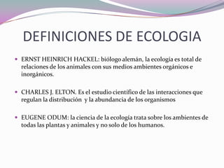 DEFINICIONES DE ECOLOGIA
 ERNST HEINRICH HACKEL: biólogo alemán, la ecología es total de
  relaciones de los animales con sus medios ambientes orgánicos e
  inorgánicos.

 CHARLES J. ELTON. Es el estudio científico de las interacciones que
  regulan la distribución y la abundancia de los organismos

 EUGENE ODUM: la ciencia de la ecología trata sobre los ambientes de
  todas las plantas y animales y no solo de los humanos.
 
