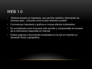 WEB 1.0 
• “Sistema basado en hipertexto, que permite clasificar información de 
diversos tipos , conocido como la gran telaraña mundial” 
• Funciona por hipertexto y gráficos e incluye efectos multimedios 
• Es considerado como el acceso más sencillo y comprensible al universo 
de la información disponible en Internet 
• Enlaza páginas o documentos localizados en la red sin importar su 
ubicación física o geográfica. 
 