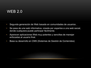 WEB 2.0 
• Segunda generación de Web basada en comunidades de usuarios . 
• Se pasa de una web informativa, creada por expertos a una web social, 
donde cualquiera puede participar fácilmente. 
• Aparecen aplicaciones Web muy potentes y sencillas de manejar 
enfocadas al usuario final. 
• Basa su desarrollo en CMS (Sistemas de Gestión de Contenidos) 
 