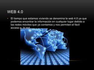 WEB 4.0 
• El tiempo que estamos viviendo se denomina la web 4.0 ya que 
podemos encontrar la información en cualquier lugar debido a 
las redes móviles que ya contamos y nos permiten el fácil 
acceso a la red. 
 