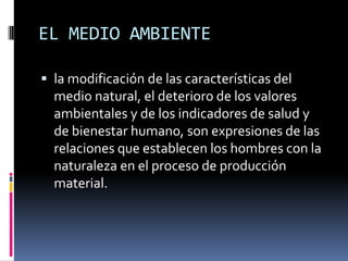 EL MEDIO AMBIENTEla modificación de las características del medio natural, el deterioro de los valores ambientales y de los indicadores de salud y de bienestar humano, son expresiones de las relaciones que establecen los hombres con la naturaleza en el proceso de producción material.