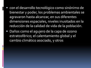 con el desarrollo tecnológico como sinónimo de bienestar y poder, los problemas ambientales se agravaron hasta alcanzar, en sus diferentes dimensiones espaciales, niveles inusitados en la reducción de la calidad de vida de la población.Daños como el agujero de la capa de ozono estratosférico; el calentamiento global y el cambio climático asociado, y otros