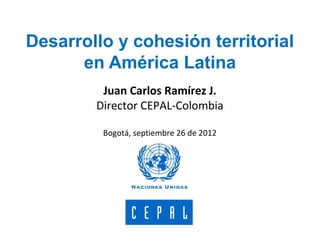 Desarrollo y cohesión territorial
en América Latina
Juan Carlos Ramírez J.
Director CEPAL-Colombia
Bogotá, septiembre 26 de 2012
 