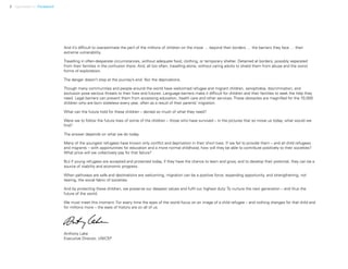 2 Uprooted >> Foreword
And it’s difficult to overestimate the peril of the millions of children on the move … beyond their borders … the barriers they face … their
extreme vulnerability.
Travelling in often-desperate circumstances, without adequate food, clothing, or temporary shelter. Detained at borders, possibly separated
from their families in the confusion there. And, all too often, travelling alone, without caring adults to shield them from abuse and the worst
forms of exploitation.
The danger doesn’t stop at the journey’s end. Nor the deprivations.
Though many communities and people around the world have welcomed refugee and migrant children, xenophobia, discrimination, and
exclusion pose serious threats to their lives and futures. Language barriers make it difficult for children and their families to seek the help they
need. Legal barriers can prevent them from accessing education, health care and other services. These obstacles are magnified for the 70,000
children who are born stateless every year, often as a result of their parents’ migration.
What can the future hold for these children – denied so much of what they need?
Were we to follow the future lives of some of the children – those who have survived – in the pictures that so move us today, what would we
find?
The answer depends on what we do today.
Many of the youngest refugees have known only conflict and deprivation in their short lives. If we fail to provide them – and all child refugees
and migrants – with opportunities for education and a more normal childhood, how will they be able to contribute positively to their societies?
What price will we collectively pay for that failure?
But if young refugees are accepted and protected today, if they have the chance to learn and grow, and to develop their potential, they can be a
source of stability and economic progress.
When pathways are safe and destinations are welcoming, migration can be a positive force: expanding opportunity, and strengthening, not
tearing, the social fabric of societies.
And by protecting these children, we preserve our deepest values and fulfil our highest duty: To nurture the next generation – and thus the
future of the world.
We must meet this moment. For every time the eyes of the world focus on an image of a child refugee – and nothing changes for that child and
for millions more – the eyes of history are on all of us.
Anthony Lake
Executive Director, UNICEF
 