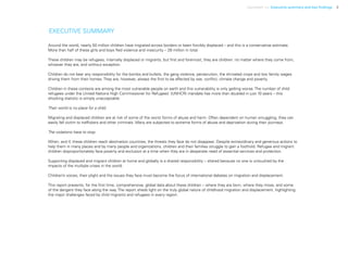 Uprooted >> Executive summary and key findings 3
EXECUTIVE SUMMARY
Around the world, nearly 50 million children have migrated across borders or been forcibly displaced – and this is a conservative estimate.
More than half of these girls and boys fled violence and insecurity – 28 million in total.
These children may be refugees, internally displaced or migrants, but first and foremost, they are children: no matter where they come from,
whoever they are, and without exception.
Children do not bear any responsibility for the bombs and bullets, the gang violence, persecution, the shriveled crops and low family wages
driving them from their homes. They are, however, always the first to be affected by war, conflict, climate change and poverty.
Children in these contexts are among the most vulnerable people on earth and this vulnerability is only getting worse. The number of child
refugees under the United Nations High Commissioner for Refugees’ (UNHCR) mandate has more than doubled in just 10 years – this
shocking statistic is simply unacceptable.
Their world is no place for a child.
Migrating and displaced children are at risk of some of the worst forms of abuse and harm. Often dependent on human smuggling, they can
easily fall victim to traffickers and other criminals. Many are subjected to extreme forms of abuse and deprivation during their journeys.
The violations have to stop.
When, and if, these children reach destination countries, the threats they face do not disappear. Despite extraordinary and generous actions to
help them in many places and by many people and organizations, children and their families struggle to gain a foothold. Refugee and migrant
children disproportionately face poverty and exclusion at a time when they are in desperate need of essential services and protection.
Supporting displaced and migrant children at home and globally is a shared responsibility – shared because no one is untouched by the
impacts of the multiple crises in the world.
Children’s voices, their plight and the issues they face must become the focus of international debates on migration and displacement.
This report presents, for the first time, comprehensive, global data about these children – where they are born, where they move, and some
of the dangers they face along the way. The report sheds light on the truly global nature of childhood migration and displacement, highlighting
the major challenges faced by child migrants and refugees in every region.
 