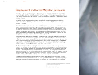 104 Uprooted >> Regional Perspective 6| Oceania
Fewer than 1,400 refugees have origins in Oceania, by far the smallest number for any region in the
world. The region hosts just over 48,000 people living as refugees or in refugee-like situations, less than
1 per cent of the world’s total. An additional 22,000 asylum-seekers are awaiting a determination of their
status as refugees.
The largest refugee movements into Oceania all come from Asia: 9,300 Indonesian refugees live
in Papua New Guinea, 7,800 Afghans have found refuge in Australia and 5,200 Iranians are living as
refugees in Australia.
While data are not available about the number of children among recognized refugees in Oceania, recent
reports indicate that children seeking refuge in the region face serious danger. Long and treacherous
sea journeys are required to reach Australia – the region’s main destination for asylum-seekers. Since
late 2013, the Australian Government has implemented a policy of interception and pushback at sea for
migrants attempting to reach the country on irregular journeys. Boats that are pushed back are often in
serious disrepair and unequipped for an extended journey, putting all those aboard at serious risk both
during the journey and on whatever other shores they may reach.235
Under the Regional Resettlement Agreement, migrants who are intercepted have been transferred to
neighbouring countries for processing and, in some cases, detention in Regional Processing Centres in
Papua New Guinea. Shortly before the Agreement was reached, 3,300 children were being held in some
form of either immigration or community detention as a result of their migration status.236
There are no
longer children in so-called ‘held facilities’ within Australia, which is a positive development, although
concerns about the well-being of children in other forms of care remain.237
The Regional Settlement Agreement and its implementation have come under harsh and repeated
criticism. The Australian Human Rights Commission has documented a large number of these critiques,
including, most pointedly, one from the United Nations Special Rapporteur on Torture and Other Cruel,
Inhuman or Degrading Treatment or Punishment, who argued that “…by failing to provide adequate
detention conditions; end the practice of detention of children; and put a stop to the escalating violence
and tension at the Regional Processing Centre, [Australia] has violated the right of the asylum seekers,
including children, to be free from torture or cruel, inhuman or degrading treatment.”238
These and other reports about maltreatment, poor mental health and self-harm of children, men and
women in immigration detention make it all the more urgent that children and all others seeking refuge
be afforded all of their rights under international and domestic law – both in principle and in practice.
Displacement and Forced Migration in Oceania
Pupils sit inside a tent being used as a temporary
school structure in Vanuatu.
© UNICEF/UN011415/Sokhin
 