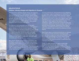 106 Uprooted >> Regional Perspective 6| Oceania
ISSUE IN FOCUS
Children, climate change and migration in Oceania
The intersection between climate change and migration
is one of great interest in many regions, but reliable
estimates of climate-induced migration remain elusive.
The International Organization for Migration reports that,
globally, estimates for the number of migrants moving
due to environmental causes range between 25 million
and 1 billion people by 2050, with 200 million people
being the most commonly cited figure.239
For reasons of both geography and demography,
countries in the Pacific Islands are now at the centre of
global debates on climate-induced migration. Pacific
Island countries are typically composed of many islands
scattered across vast expanses of ocean. Few countries
can afford to establish social, economic and health
infrastructure and services on every island. Climate
change continues to exacerbate these challenges, with
rising sea levels reducing arable land, drinkable water
and sustainable fish stocks.
Many Pacific Islands are becoming depopulated, with
the elderly, people with disabilities and small children
remaining on the island as people who are able to find
jobs elsewhere move to capital cities and towns, to
foreign countries or to work on ships.240
Remittances and
gifts sent back to family members by migrant workers
are an important source of income but may be irregular
in timing and amount, and sometimes cease altogether.
In most cases, migrant remittances are insufficient to lift
families out of poverty. When Pacific Islanders migrate
either seasonally, temporarily or permanently, it is far too
far and costly for them to return on a regular basis.These
extended periods of separation for families exacerbate
risks seen in other regions, that children may be
subjected to neglect, physical and emotional abuse and
exploitation. Despite the hazards and risks, many Pacific
Islanders feel increasingly desperate to find a place to
migrate to, as livelihood options are few and climate
change threatens, in some cases, the existence of entire
nations.
Most Pacific Island countries and territories are exposed
to a variety of climatic extremes, including tropical
cyclones (storm surges and heavy seas), droughts, high
wave events and episodes of climate-related disease
vectors. Disasters are often followed by migration as
communities seek external sources to supplement their
reduced livelihoods.241
Tuvalu is a clear example of a nation existentially
threatened by sea level rise, storm surges, ‘king
tides’ and other extreme climatic conditions.Tuvalu is
increasingly affected by saltwater flooding, accelerated
coastal erosion and worsening agricultural conditions.
 