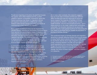 Uprooted >> Regional Perspective 6| Oceania 107
People are migrating to Funafuti, the atoll that houses
the capital, and to New Zealand and Fiji, as their
adaptive capacity is exceeded. Uncertainty about the
future is proving a key factor in migration: almost
all migrants interviewed for a 2009 study in New
Zealand cited climate change and rising sea levels as
contributing to their decision to migrate.242
Every aspect of children’s lives can be impacted by
climate change, including by the threat of physical injury
from storms, the psychological stress of disasters, and
interruptions to essential services including health care,
education and appropriate nutrition.243
Prior UNICEF
research has shown that children from poor households
or geographically remote areas are most likely to be
cut off from social services, meaning that they will bear
brunt of these impacts of climate change.244
Evidence from specific Pacific Island nations brings
these dangers into sharp relief. According to a 2007
study, sea levels are rising at a rate of 3.9 millimetres
per year in Kiribati and 5.6 millimetres per year for
Vanuatu.245
Research focusing on the potential impacts
of climate change in those countries has identified a
broad range of threats to children’s well-being, including
increased exposure to climate extremes, with all the
attendant dangers to health, education, nutrition,
hygiene and protection.246
As in many other contexts, this research suggests
that sea level rises in Kiribati and Vanuatu will first
affect families who lack the resources to avoid the
worst impacts.The majority of facilities in Kiribati
of importance to children – including their homes,
health facilities, schools and recreational areas – are in
close proximity to the coast, making them particularly
vulnerable.The situation has become so acute that
Kiribati recently made global headlines for becoming the
first nation to purchase land to resettle its population in
the face of climate change.247
The combined impact of climate change and migration
dynamics is already affecting children and young people
in many Pacific Island nations. Data from a 2008 report
for the Pacific Islands show high emigration among
youth, including between one-fifth and two-fifths of
youth populations from countries including Fiji, Samoa,
Tonga, the Cook Islands and the Marshall Islands.248
Without dramatic action to curb the impact of climate
change, the future of these nations – and their children –
is in jeopardy.
Emergency supplies for the 350,000 Fijians, including 120,000 children,
affected by Cyclone Winston were flown in from the UNICEF global
supply hub in Copenhagen, Denmark.
© UNICEF/UN012416/March
 