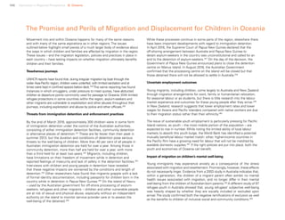 108 Uprooted >> Regional Perspective 6| Oceania
The Promise and Perils of Migration and Displacement for Children in Oceania
Movement into and within Oceania happens for many of the same reasons
and with many of the same aspirations as in other regions. The issues
outlined below highlight small pieces of a much larger body of evidence about
the ways in which children and families are affected by migration in the region.
These issues – and the migration legislation, policies and practices in place in
each country – have lasting impacts on whether migration ultimately benefits
children and their families.
Treacherous journeys
UNHCR reports have found that, during irregular migration by boat through the
wider Asia-Pacific region, children were underfed, with limited sanitation and at
times were kept in confined spaces below deck.249
This same reporting has found
instances in which smugglers, under pressure to meet quotas, have abducted
children at departure points commonly used for passage to Oceania. With limited
refugee protections in some countries within the region, asylum-seekers and
other migrants are vulnerable to exploitation and other abuses throughout their
journeys, including exploitation and abuse by police and other officials.250
Threats from immigration detention and enforcement practices
By the end of March 2016, approximately 300 children were in some form
of immigration detention under the control of the Australian authorities,
consisting of either immigration detention facilities, community detention
or alternative places of detention.251
These are far fewer than their peak in
summer 2013, but the duration and conditions of detention pose serious
threats to the well-being of children. More than 40 per cent of all people in
Australian immigration detention are held for over a year. Among those in
community detention, more than half are held for over a year, with more
than a third held for at least two years.252
Migrants, including children,
have limitations on their freedom of movement while in detention and
reported feelings of insecurity and lack of safety in the detention facilities.253
Interviews with children and young people in detention have revealed
that these negative impacts are worsened by the conditions and length of
detention.254
Other researchers have found that migrants grapple with a lack
of formal identity documentation, including passports for children born in the
country while in detention in Papua New Guinea.255
On the island of Nauru
– used by the Australian government for off-shore processing of asylum-
seekers, refugees and other migrants – children and other vulnerable people
are at risk of sexual and physical abuse, especially without an independent
authority on the island to monitor service provider care or to assess the
well-being of the detained.256
While these processes continue in some parts of the region, elsewhere there
have been important developments with regard to immigration detention.
In April 2016, the Supreme Court of Papua New Guinea declared that the
off-shoring arrangement between Australia and Papua New Guinea to
detain asylum-seekers in the country was unconstitutional and called for an
end to the detention of asylum-seekers.257
On the day of the decision, the
Government of Papua New Guinea announced plans to close the detention
centre on Manus Island. In August 2016, the Australian Government
confirmed that the processing centre on the island will be closed but that
those detained there will not be allowed to settle in Australia.258
Uncertain employment outcomes
Young migrants, including children, come largely to Australia and New Zealand
through migration arrangements for work, family or humanitarian relocation,
for seasonal labour or as students, but there is little research into the labour
market experience and outcomes for these young people after they arrive.259
In New Zealand, research suggests that lower employment rates and lower
wages for Asians and Pacific Islanders compared with native workers are due
to their migration status rather than their ethnicity.260
The issue of sustainable youth employment is particularly pressing for Pacific
Island nations, as youth – the most mobile portion of the population – are
expected to rise in number. While noting the limited ability of local labour
markets to absorb this youth bulge, the World Bank has identified a potential
mutually beneficial labour market match: other, higher-income countries in
the Pacific Rim have a growing need for labour that will not be matched by
available domestic supplies.261
If the right policies are put into place, both the
youth and economies of Oceania can benefit.
Impact of migration on children’s mental well-being
Young immigrants may experience anxiety as a consequence of the stress
associated with migration and resettlement. Promisingly, however, these effects
do not necessarily linger. Evidence from a 2003 study in Australia indicates that,
within a generation, the children of a migrant parent often exhibit no mental
health issues associated with migration, and no longer differ in their mental
well-being from the children of Australian-born parents.262
A different study of 97
refugee youth in Australia showed that, young refugees’ subjective well-being
was heavily shaped by whether they are socially included or excluded upon
arrival.The study confirmed both the negative ramifications of exclusion as well
as the benefits to children of inclusive social and community conditions.263
 